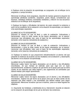 8. Explique cómo la situación de aprendizaje es congruente con el enfoque de la
asignatura o campo formativo.
Mencionar el enfoque de la asignatura, describir de manera general la situación de
aprendizaje planteada (contenido, asignatura, grado, bloque, competencias que
favorece, estrategia didáctica, actividades realizadas y relación de esa secuencia
didáctica con el enfoque de la asignatura).
9. Explique los logros y dificultades del alumno de quien presentó la evidencia a
partir de los resultados de la evaluación en la situación de aprendizaje y en relación
a los aprendizajes esperados.
ALUMNO DE ALTO DESEMPEÑO.
Describir la manera en que se llevó a cabo la evaluación (indicadores y
herramienta), cómo te diste cuenta de los logros alcanzados por el alumno,
mencionar que dificultades tuvo para el logro de los aprendizajes esperados,
(tomando como base los indicadores de evaluación.)
ALUMNO DE BAJO DESEMPEÑO.
Describir la manera en que se llevó a cabo la evaluación (indicadores y
herramientas) y cómo te diste cuenta de los logros alcanzados por el alumno,
mencionar que dificultades hubo para el logro de los aprendizajes esperados,
(tomando como base los indicadores de evaluación).
10. Explique la manera en que proporcionó retroalimentación al alumno del que
presentó la evidencia de acuerdo con los resultados de la evaluación y desempeño
del alumno en la situación de aprendizaje.
ALUMNO DE ALTO DESEMPEÑO.
Mencionar cuáles fueron los logros alcanzados por el alumno y las dificultades
encontradas, de qué manera se estimuló para que siga con un buen
aprovechamiento académico. Explicar de qué forma se le apoyó para que se diera
cuenta de los aspectos que debe mejorar y las sugerencias de actividades que
deberá realizar para seguir aprendiendo.
ALUMNO DE BAJO DESEMPEÑO.
Mencionar cuáles fueron los logros alcanzados por el alumno y las dificultades
encontradas. Explicar de qué forma se le apoyó para que se diera cuenta de los
aspectos que debe mejorar y las actividades que deberá realizar para seguir
aprendiendo. Mencionar el avance que tuvo el alumno, pese a no haber logrado los
objetivos.
11. Argumente las fortalezas y debilidades de su intervención docente en relación
con la situación de aprendizaje de la cual se derivaron las evidencias.
 