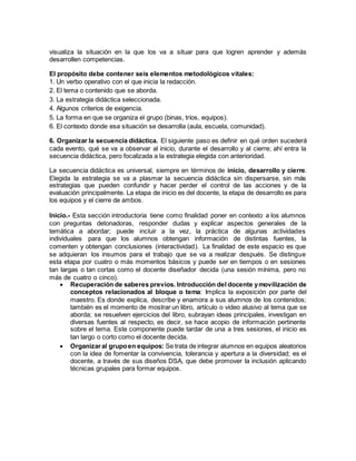 visualiza la situación en la que los va a situar para que logren aprender y además
desarrollen competencias.
El propósito debe contener seis elementos metodológicos vitales:
1. Un verbo operativo con el que inicia la redacción.
2. El tema o contenido que se aborda.
3. La estrategia didáctica seleccionada.
4. Algunos criterios de exigencia.
5. La forma en que se organiza el grupo (binas, tríos, equipos).
6. El contexto donde esa situación se desarrolla (aula, escuela, comunidad).
6. Organizar la secuencia didáctica. El siguiente paso es definir en qué orden sucederá
cada evento, qué se va a observar al inicio, durante el desarrollo y al cierre; ahí entra la
secuencia didáctica, pero focalizada a la estrategia elegida con anterioridad.
La secuencia didáctica es universal, siempre en términos de inicio, desarrollo y cierre.
Elegida la estrategia se va a plasmar la secuencia didáctica sin dispersarse, sin más
estrategias que pueden confundir y hacer perder el control de las acciones y de la
evaluación principalmente. La etapa de inicio es del docente, la etapa de desarrollo es para
los equipos y el cierre de ambos.
Inicio.- Esta sección introductoria tiene como finalidad poner en contexto a los alumnos
con preguntas detonadoras, responder dudas y explicar aspectos generales de la
temática a abordar; puede incluir a la vez, la práctica de algunas actividades
individuales para que los alumnos obtengan información de distintas fuentes, la
comenten y obtengan conclusiones (interactividad). La finalidad de este espacio es que
se adquieran los insumos para el trabajo que se va a realizar después. Se distingue
esta etapa por cuatro o más momentos básicos y puede ser en tiempos o en sesiones
tan largas o tan cortas como el docente diseñador decida (una sesión mínima, pero no
más de cuatro o cinco).
 Recuperación de saberes previos. Introducción del docente ymovilización de
conceptos relacionados al bloque o tema: Implica la exposición por parte del
maestro. Es donde explica, describe y enamora a sus alumnos de los contenidos;
también es el momento de mostrar un libro, artículo o video alusivo al tema que se
aborda; se resuelven ejercicios del libro, subrayan ideas principales, investigan en
diversas fuentes al respecto, es decir, se hace acopio de información pertinente
sobre el tema. Este componente puede tardar de una a tres sesiones, el inicio es
tan largo o corto como el docente decida.
 Organizaral grupoen equipos: Se trata de integrar alumnos en equipos aleatorios
con la idea de fomentar la convivencia, tolerancia y apertura a la diversidad; es el
docente, a través de sus diseños DSA, que debe promover la inclusión aplicando
técnicas grupales para formar equipos.
 