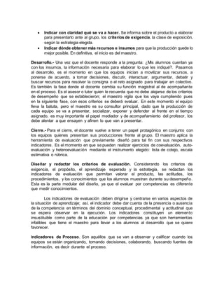  Indicar con claridad qué se va a hacer. Se informa sobre el producto a elaborar
para presentarlo ante al grupo, los criterios de exigencia, la clase de exposición,
según la estrategia elegida.
 Indicar dónde obtener más recursos e insumos para que la producción quede lo
mejor posible. En definitiva, el inicio es del maestro.
Desarrollo.- Una vez que el docente responde a la pregunta: ¿Mis alumnos cuentan ya
con los insumos, la información necesaria para elaborar lo que les indiqué?. Pasamos
al desarrollo, es el momento en que los equipos inician a movilizar sus recursos, a
ponerse de acuerdo, a tomar decisiones, discutir, interactuar, argumentar, debatir y
buscar recursos para resolver la consigna o el reto asignado para trabajar en colectivo.
Es también la fase donde el docente cambia su función magistral al de acompañante
en el proceso. Es el asesor o tutor quien le recuerda que no debe alejarse de los criterios
de desempeño que se establecieron; el maestro vigila que los vaya cumpliendo pues
en la siguiente fase, con esos criterios se deberá evaluar. En este momento el equipo
lleva la batuta, pero el maestro es su consultor principal, dado que la producción de
cada equipo se va a presentar, socializar, exponer y defender al frente en el tiempo
asignado, es muy importante el papel mediador y de acompañamiento del profesor, los
debe alentar a que ensayen y afinen lo que van a presentar.
Cierre.- Para el cierre, el docente vuelve a tener un papel protagónico en conjunto con
los equipos quienes presentan sus producciones frente al grupo. El maestro aplica la
herramienta de evaluación que previamente diseñó para tal fin con sus respectivos
indicadores. Es el momento en que se pueden realizar ejercicios de coevaluación, auto-
evaluación y heteroevaluación mediante el instrumento elegido: lista de cotejo, escala
estimativa o rúbrica.
Diseñar y redactar los criterios de evaluación. Considerando los criterios de
exigencia, el propósito, el aprendizaje esperado y la estrategia, se redactan los
indicadores de evaluación que permitan valorar el producto, las actitudes, los
procedimientos, y los conocimientos que los alumnos muestran durante su desempeño.
Esta es la parte medular del diseño, ya que el evaluar por competencias es diferente
que medir conocimientos.
Los indicadores de evaluación deben dirigirse y centrarse en varios aspectos de
la situación de aprendizaje; así, el indicador debe dar cuenta de la presencia o ausencia
de la competencia en términos del dominio conceptual, procedimental y actitudinal que
se espera observar en la ejecución. Los indicadores constituyen un elemento
insustituible como parte de la educación por competencias ya que son herramientas
infalibles que tiene el maestro para llevar a los alumnos al desarrollo que se quiere
favorecer.
Indicadores de Proceso. Son aquéllos que se van a observar y calificar cuando los
equipos se están organizando, tomando decisiones, colaborando, buscando fuentes de
información, es decir durante el proceso.
 