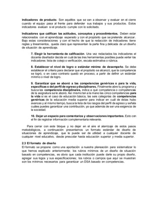 Indicadores de producto. Son aquéllos que se van a observar y evaluar en el cierre
cuando el equipo pasa al frente para defender sus trabajos y sus productos. Estos
indicadores evalúan si el producto cumple con lo solicitado.
Indicadores que califican las actitudes, conceptos y procedimientos. Deben estar
relacionados con el aprendizaje esperado y con el propósito que se pretende alcanzar.
Bajo estas consideraciones y con el hecho de que la redacción de indicadores tiene
reglas y lineamientos, queda claro que representan la parte fina y delicada de un diseño
de situación de aprendizaje.
7. Elegir la herramienta de calificación. Una vez redactados los indicadores el
docente diseñador decide en cuál de las tres herramientas posibles puede verter los
indicadores: lista de cotejo o verificación, escala estimativa o rúbrica.
8. Establecer el nivel de logro o estándar mínimo de desempeño. Se debe
establecer el criterio para declarar que el propósito se alcanzó, que la competencia
se logró, o en caso contrario quedó en proceso, a partir de definir un estándar
mínimo o nivel de logro.
9. Garantizar que se abonó a las competencias genéricas o para la vida,
específicas o del perfil de egreso ydisciplinares. Finalmente abre tu programa y
busca las competencia disciplinares, indica a qué competencia o competencias
de la asignatura se le abonó. Así mismo ten a la mano las cinco competencias para
la vida si es el caso de educación básica, las seis categorías de competencias
genéricas de la educación media superior para indicar en cuál de éstas hubo
avances y al mismo tiempo, busca la lista de los rasgos del perfil de egreso y señala
cuáles puedes garantizar una contribución, ya que además de ser una exigencia de
la sociedad.
10. Dejar un espacio para comentarios y observaciones importantes. Esto con
el fin de registrar información complementaria relevante.
Para cerrar con este bloque y no dejar en el aire el aterrizaje de estos pasos
metodológicos, a continuación presentamos un formato estándar de diseño de
situaciones de aprendizaje, que le puede ser de utilidad a cualquier docente de
cualquier nivel educativo, desde prescolar hasta educación superior y media superior.
2.3 El formato de diseño
El formato se propone como una aportación a nuestra planeación para sistematizar lo
que hemos explicado anteriormente; los rubros mínimos de un diseño de situación
basado en competencias, es obvio que cada institución puede darle su propio diseño,
agregar sus logos y sus especificaciones; los rubros o campos que aquí se muestran
son los mínimos necesarios para garantizar un DSA basado en competencias.
 