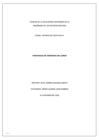pág. 1
CIENCIAS DE LA EDUCACIÓN CON ÉNSASIS EN LA
ENSEÑANZA DE LOS ESTUDIOS SOCIALES
CURSO: HISTORIA DE COSTA RICA II
PORTAFOLIO DE EVIDENCIAS DEL CURSO
DOCENTE: M.Ed. HANNIA QUESADA GARITA
ESTUDIANTE: MARIO ALONSO LEÓN GAMBOA
III CUATRIMESTRE 2020
 