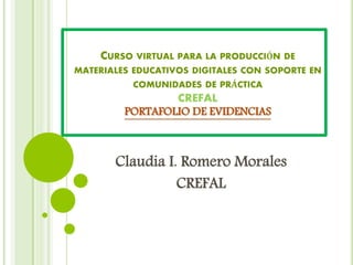 CURSO VIRTUAL PARA LA PRODUCCIÓN DE
MATERIALES EDUCATIVOS DIGITALES CON SOPORTE EN
COMUNIDADES DE PRÁCTICA
CREFAL
PORTAFOLIO DE EVIDENCIAS
Claudia I. Romero Morales
CREFAL
 