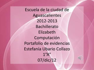 Escuela de la ciudad de
     Aguascalientes
       2012-2013
       Bachillerato
        Elizabeth
      Computación
Portafolio de evidencias
Estefanía Ubario Collazo
           1”A”
        07/dic/12
 