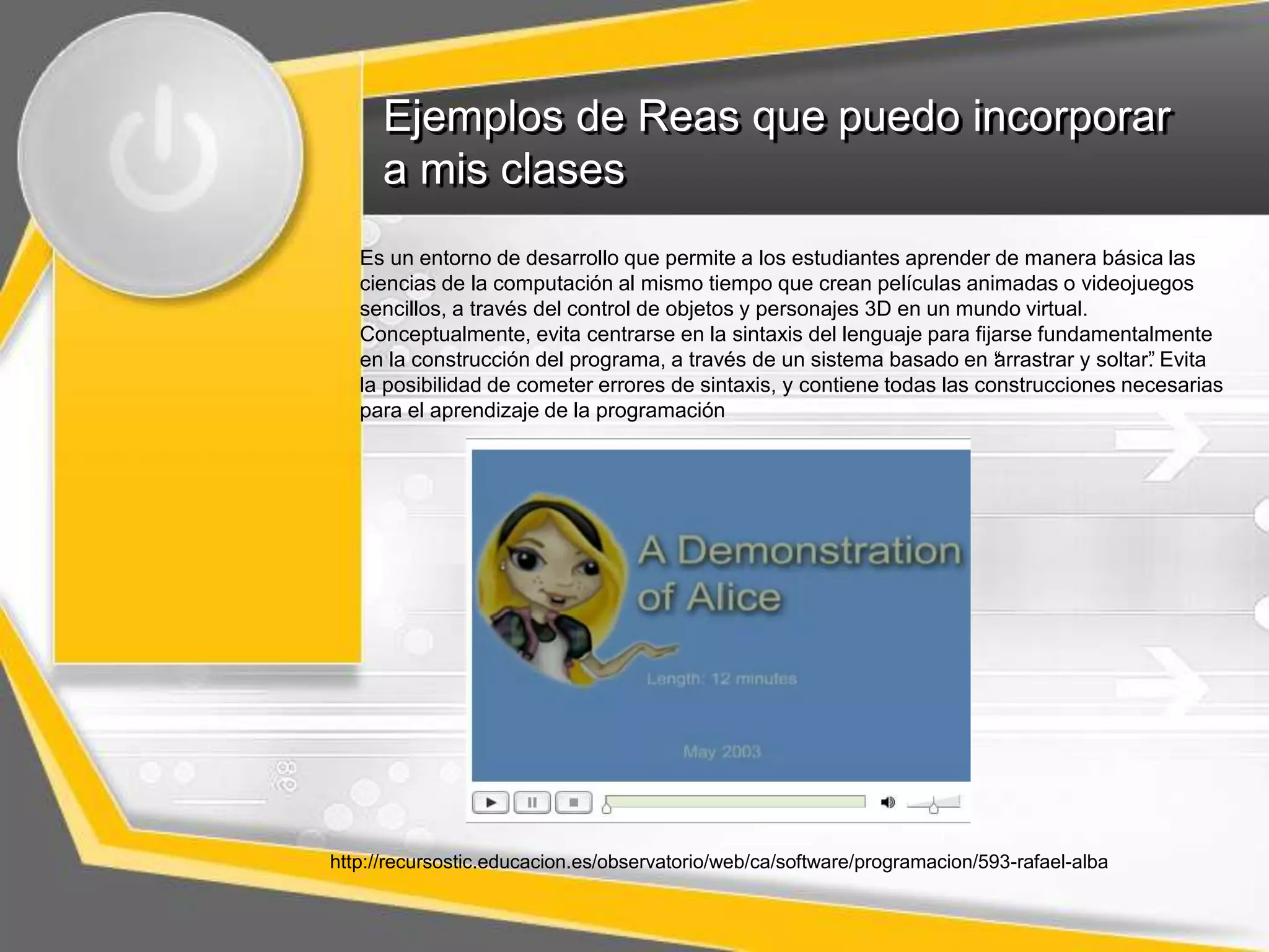 Ejemplos de Reas que puedo incorporar 
a mis clases 
Es un entorno de desarrollo que permite a los estudiantes aprender de manera básica las 
ciencias de la computación al mismo tiempo que crean películas animadas o videojuegos 
sencillos, a través del control de objetos y personajes 3D en un mundo virtual. 
Conceptualmente, evita centrarse en la sintaxis del lenguaje para fijarse fundamentalmente 
en la construcción del programa, a través de un sistema basado en “arrastrar y soltar”. Evita 
la posibilidad de cometer errores de sintaxis, y contiene todas las construcciones necesarias 
para el aprendizaje de la programación 
http://recursostic.educacion.es/observatorio/web/ca/software/programacion/593-rafael-alba 
 