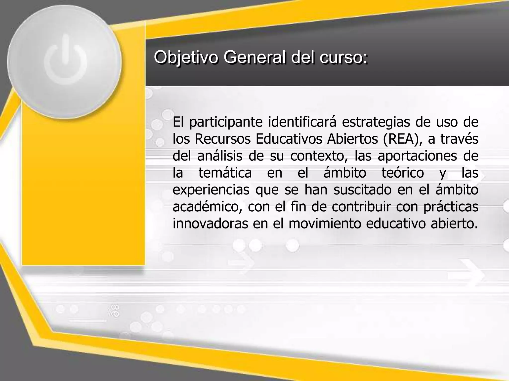 Objetivo General del curso: 
El participante identificará estrategias de uso de 
los Recursos Educativos Abiertos (REA), a través 
del análisis de su contexto, las aportaciones de 
la temática en el ámbito teórico y las 
experiencias que se han suscitado en el ámbito 
académico, con el fin de contribuir con prácticas 
innovadoras en el movimiento educativo abierto. 
 