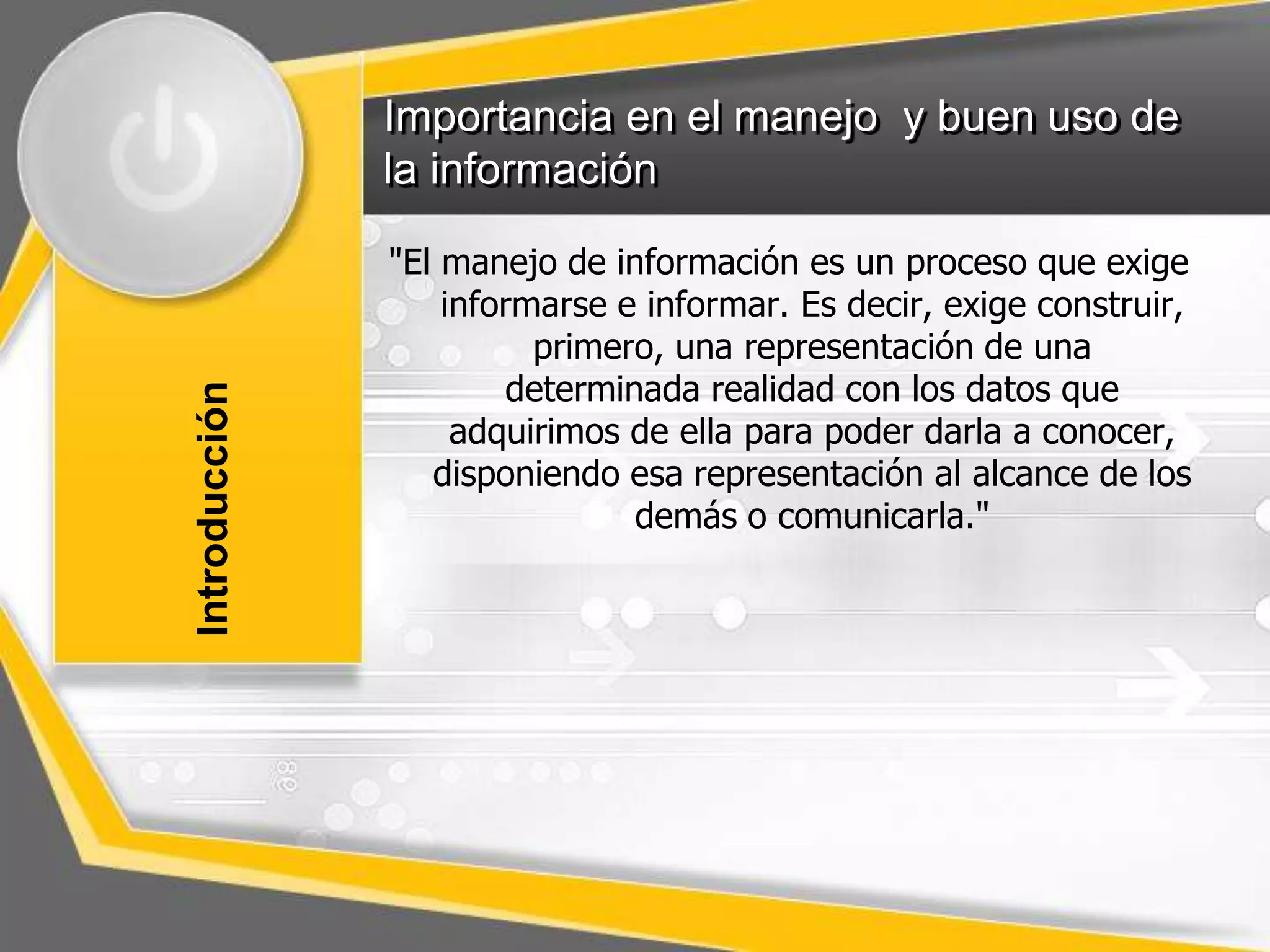 Importancia en el manejo y buen uso de 
la información 
"El manejo de información es un proceso que exige 
informarse e informar. Es decir, exige construir, 
primero, una representación de una 
determinada realidad con los datos que 
adquirimos de ella para poder darla a conocer, 
disponiendo esa representación al alcance de los 
demás o comunicarla." 
Introducción 
 