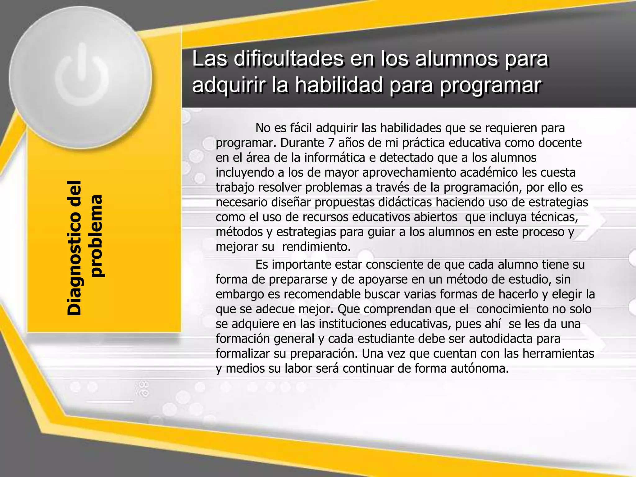 Las dificultades en los alumnos para 
adquirir la habilidad para programar 
Diagnostico del 
problema 
No es fácil adquirir las habilidades que se requieren para 
programar. Durante 7 años de mi práctica educativa como docente 
en el área de la informática e detectado que a los alumnos 
incluyendo a los de mayor aprovechamiento académico les cuesta 
trabajo resolver problemas a través de la programación, por ello es 
necesario diseñar propuestas didácticas haciendo uso de estrategias 
como el uso de recursos educativos abiertos que incluya técnicas, 
métodos y estrategias para guiar a los alumnos en este proceso y 
mejorar su rendimiento. 
Es importante estar consciente de que cada alumno tiene su 
forma de prepararse y de apoyarse en un método de estudio, sin 
embargo es recomendable buscar varias formas de hacerlo y elegir la 
que se adecue mejor. Que comprendan que el conocimiento no solo 
se adquiere en las instituciones educativas, pues ahí se les da una 
formación general y cada estudiante debe ser autodidacta para 
formalizar su preparación. Una vez que cuentan con las herramientas 
y medios su labor será continuar de forma autónoma. 
 