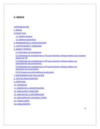 15
II. ÍNDICE
I.INTRODUCCIÓN
II. ÍNDICE
III.OBJETIVOS
3.1 Objetivo General
3.2 Objetivos Específicos
4. PROBLEMA DE LA INVESTIGACIÓN
5. JUSTIFICACIÓN Y VIABILIDAD
6. MARCO TEÓRICO
6.1 Estándares de Competencia
6.2 Estándares de competencias en TIC para docentes, Enfoque relativo a las nociones
básicas de TIC
6.3 Estándares de competencias en TIC para docentes, Enfoque relativo a la
profundización del conocimiento:
6.4 Estándares de competencias en TIC para docentes, Enfoque relativo a la
generación de conocimiento:
6.5 El Impacto de la informática en la educación
7. INSTRUMENTO DE EVALUACIÓN
8. TIPO DE INVESTIGACIÓN
9. HIPÓTESIS
10. VARIABLES
11. DISEÑO DE LA INVESTIGACIÓN
12. POBLACIÓN Y MUESTRA
13. ANÁLISIS DE LA INFORMACIÓN
14. DISCUSIÓN DE LOS RESULTADOS
XV. CONCLUSIÓN
XVI. BIBLIOGRAFÍA
 