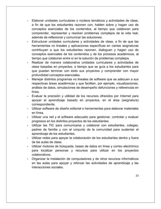 23
- Elaborar unidades curriculares o núcleos temáticos y actividades de clase,
a fin de que los estudiantes razonen con, hablen sobre y hagan uso de
conceptos esenciales de los contenidos, al tiempo que colaboran para
comprender, representar y resolver problemas complejos de la vida real,
además de reflexionar y comunicar las soluciones.
- Estructurar unidades curriculares y actividades de clase, a fin de que las
herramientas no lineales y aplicaciones específicas en ciertas asignaturas
contribuyan a que los estudiantes razonen, dialoguen y hagan uso de
conceptos esenciales de los contenidos y de los procesos académicos, al
tiempo que colaboran entre sí en la solución de problemas complejos.
- Realizar de manera colaborativa unidades curriculares y actividades de
clase basadas en proyectos; a tiempo que se guía a los estudiantes para
que puedan terminar con éxito sus proyectos y comprender con mayor
profundidad conceptos esenciales.
- Manejar distintos programas no lineales de software que se adecuen a sus
respectivas áreas académicas y que faciliten, por ejemplo, visualizaciones,
análisis de datos, simulaciones de desempeño defunciones y referencias en
línea.
- Evaluar la precisión y utilidad de los recursos ofrecidos por Internet para
apoyar el aprendizaje basado en proyectos, en el área (asignatura)
correspondiente.
- Utilizar software de diseño editorial o herramientas para elaborar materiales
en línea.
- Utilizar una red y el software adecuado para gestionar, controlar y evaluar
progresos en los distintos proyectos de los estudiantes.
- Utilizar las TIC para comunicarse y colaborar con estudiantes, colegas,
padres de familia y con el conjunto de la comunidad para sustentar el
aprendizaje de los estudiantes.
- Utilizar redes para apoyar la colaboración de los estudiantes dentro y fuera
de las aulas de clase.
- Utilizar motores de búsqueda, bases de datos en línea y correo electrónico
para localizar personas y recursos para utilizar en los proyectos
colaborativos.
- Organizar la instalación de computadores y de otros recursos informáticos
en las aulas para apoyar y reforzar las actividades de aprendizaje y las
interacciones sociales.
 