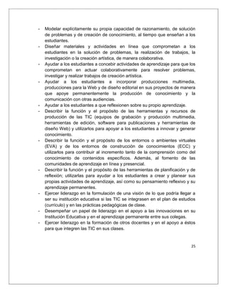 25
- Modelar explícitamente su propia capacidad de razonamiento, de solución
de problemas y de creación de conocimiento, al tiempo que enseñan a los
estudiantes.
- Diseñar materiales y actividades en línea que comprometan a los
estudiantes en la solución de problemas, la realización de trabajos, la
investigación o la creación artística, de manera colaborativa.
- Ayudar a los estudiantes a concebir actividades de aprendizaje para que los
comprometan en actuar colaborativamente para resolver problemas,
investigar y realizar trabajos de creación artística.
- Ayudar a los estudiantes a incorporar producciones multimedia,
producciones para la Web y de diseño editorial en sus proyectos de manera
que apoye permanentemente la producción de conocimiento y la
comunicación con otras audiencias.
- Ayudar a los estudiantes a que reflexionen sobre su propio aprendizaje.
- Describir la función y el propósito de las herramientas y recursos de
producción de las TIC (equipos de grabación y producción multimedia,
herramientas de edición, software para publicaciones y herramientas de
diseño Web) y utilizarlos para apoyar a los estudiantes a innovar y generar
conocimiento.
- Describir la función y el propósito de los entornos o ambientes virtuales
(EVA) y de los entornos de construcción de conocimientos (ECC) y
utilizarlos para contribuir al incremento tanto de la comprensión como del
conocimiento de contenidos específicos. Además, al fomento de las
comunidades de aprendizaje en línea y presencial.
- Describir la función y el propósito de las herramientas de planificación y de
reflexión; utilizarlas para ayudar a los estudiantes a crear y planear sus
propias actividades de aprendizaje, así como su pensamiento reflexivo y su
aprendizaje permanentes.
- Ejercer liderazgo en la formulación de una visión de lo que podría llegar a
ser su institución educativa si las TIC se integrasen en el plan de estudios
(currículo) y en las prácticas pedagógicas de clase.
- Desempeñar un papel de liderazgo en el apoyo a las innovaciones en su
Institución Educativa y en el aprendizaje permanente entre sus colegas.
- Ejercer liderazgo en la formación de otros docentes y en el apoyo a éstos
para que integren las TIC en sus clases.
 