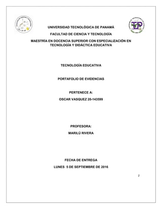 2
UNIVERSIDAD TECNOLÓGICA DE PANAMÁ
FACULTAD DE CIENCIA Y TECNOLOGÍA
MAESTRÍA EN DOCENCIA SUPERIOR CON ESPECIALIZACIÓN EN
TECNOLOGÍA Y DIDÁCTICA EDUCATIVA
TECNOLOGÍA EDUCATIVA
PORTAFOLIO DE EVIDENCIAS
PERTENECE A:
OSCAR VASQUEZ 20-143599
PROFESORA:
MARILÚ RIVERA
FECHA DE ENTREGA
LUNES 5 DE SEPTIEMBRE DE 2016
 