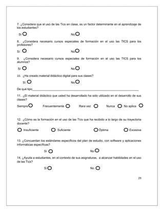 29
7. ¿Considera que el uso de las Tics en clase, es un factor determinante en el aprendizaje de
los estudiantes?
Sí No
8. ¿Considera necesario cursos especiales de formación en el uso las TICS para los
profesores?
Sí No
9. ¿Considera necesario cursos especiales de formación en el uso las TICS para los
alumnos?
Sí No
10. ¿Ha creado material didáctico digital para sus clases?
Sí No
De qué tipo_________________________________________________________________
11. ¿El material didáctico que usted ha desarrollado ha sido utilizado en el desarrollo de sus
clases?
Siempre Frecuentemente Rara vez Nunca No aplica
12. ¿Cómo es la formación en el uso de las Tics que ha recibido a lo largo de su trayectoria
docente?
Insuficiente Suficiente Óptima Excesiva
13. ¿Concuerdan los estándares específicos del plan de estudio, con software y aplicaciones
informáticas específicas?
Sí No
14. ¿Ayuda a estudiantes, en el contexto de sus asignaturas, a alcanzar habilidades en el uso
de las Tics?
Sí No
 