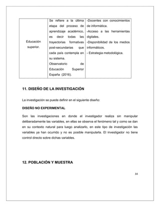 34
Educación
superior.
Se refiere a la última
etapa del proceso de
aprendizaje académico,
es decir todas las
trayectorias formativas
post-secundarias que
cada país contempla en
su sistema.
Observatorio de
Educación Superior
España (2016).
-Docentes con conocimientos
de informática.
-Acceso a las herramientas
digitales.
-Disponibilidad de los medios
informáticos.
- Estrategia metodológica.
11. DISEÑO DE LA INVESTIGACIÓN
La investigación se puede definir en el siguiente diseño:
DISEÑO NO EXPERIMENTAL
Son las investigaciones en donde el investigador realiza sin manipular
deliberadamente las variables, en ellas se observa el fenómeno tal y como se dan
en su contexto natural para luego analizarlo, en este tipo de investigación las
variables ya han ocurrido y no es posible manipularla. El investigador no tiene
control directo sobre dichas variables.
12. POBLACIÓN Y MUESTRA
 