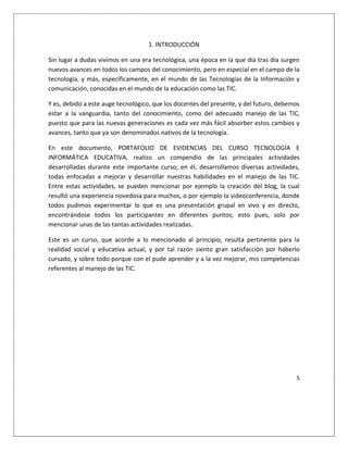 5
1. INTRODUCCIÓN
Sin lugar a dudas vivimos en una era tecnológica, una época en la que día tras día surgen
nuevos avances en todos los campos del conocimiento, pero en especial en el campo de la
tecnología, y más, específicamente, en el mundo de las Tecnologías de la Información y
comunicación, conocidas en el mundo de la educación como las TIC.
Y es, debido a este auge tecnológico, que los docentes del presente, y del futuro, debemos
estar a la vanguardia, tanto del conocimiento, como del adecuado manejo de las TIC,
puesto que para las nuevas generaciones es cada vez más fácil absorber estos cambios y
avances, tanto que ya son denominados nativos de la tecnología.
En este documento, PORTAFOLIO DE EVIDENCIAS DEL CURSO TECNOLOGÍA E
INFORMÁTICA EDUCATIVA, realizo un compendio de las principales actividades
desarrolladas durante este importante curso; en él, desarrollamos diversas actividades,
todas enfocadas a mejorar y desarrollar nuestras habilidades en el manejo de las TIC.
Entre estas actividades, se pueden mencionar por ejemplo la creación del blog, la cual
resultó una experiencia novedosa para muchos, o por ejemplo la videoconferencia, donde
todos pudimos experimentar lo que es una presentación grupal en vivo y en directo,
encontrándose todos los participantes en diferentes puntos; esto pues, solo por
mencionar unas de las tantas actividades realizadas.
Este es un curso, que acorde a lo mencionado al principio, resulta pertinente para la
realidad social y educativa actual, y por tal razón siento gran satisfacción por haberlo
cursado, y sobre todo porque con el pude aprender y a la vez mejorar, mis competencias
referentes al manejo de las TIC.
 
