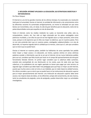 8
3. REFLEXIÓN: INTERNET APLICADO A LA EDUCACIÓN, SUS ESTRATEGIAS DIDÁCTICAS Y
METODOLÓGICAS
Por Óscar Vásquez
El Internet es uno de los grandes inventos de los últimos tiempos; ha ocasionado una revolución
total para la humanidad. Gracias al internet, la cantidad de información y de conocimientos entre
las diferentes naciones ha aumentado vertiginosamente, así mismo la velocidad con que estos
bienes son transmitidos; esto, sin duda, ha sido de gran beneficio para la educación, tanto de los
países desarrollados como para aquellos en vías de desarrollo.
Tanto el internet, como los medios mediante los cuales se transmite esta señal, esto es,
computadores, routers, etc, han sido un logro alcanzado por los países catalogados como
potencias mundiales, y son ellos los que tal vez han logrado sacar su mejor provecho, entre otras
cosas, porque es de esperarse que en ellos sea mayor la cobertura, que en nuestros países. Pero
no con esto pretendo decir que en nuestros países, catalogados subdesarrollados o en vías de
desarrollo, no hayamos logrado darle la utilidad que se merece, ¡claro que sí!, solo que considero
que es más lo que se puede hacer.
Gracias al internet en nuestros países, también los habitantes de zonas apartadas han podido
tener mayor y mejor acceso a la educación, así mismo, quienes vivimos en zonas céntricas
podemos acceder a información, que de no ser por el internet, tal vez nunca habríamos podido;
pero aun así, considero que falta mucho por hacer en el campo del aprovechamiento de esta gran
herramienta llamada internet. En primer lugar considero que la cobertura debe aumentar,
estando esto acompañado de una disminución en los costos, pues de nada sirve que haya
cobertura, si los pobladores de una región apartada no tienen para pagar por este servicio; en
segundo lugar considero que debe haber más pedagogía para que haya un mejor uso del internet,
puesto que muchas veces a este se le da un uso indebido, que en nada mejora la calidad humana.
Por último considero, que es más lo que se puede hacer en las instituciones de educación superior
para el mejor aprovechamiento del internet: una institución de educación superior debe tener
acceso a las mejores bases de datos, en los diferentes campos del conocimiento, de esta manera,
tanto los estudiantes de pregrado, como de postgrado, pueden desarrollar mejor sus actividades
investigativas.
 