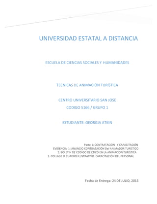 UNIVERSIDAD ESTATAL A DISTANCIA
ESCUELA DE CIENCIAS SOCIALES Y HUMANIDADES
TECNICAS DE ANIMACIÓN TURÍSTICA
CENTRO UNIVERSITARIO SAN JOSE
CODIGO 5166 / GRUPO 1
ESTUDIANTE: GEORGIA ATKIN
Fecha de Entrega: 24 DE JULIO, 2015
Parte 1: CONTRATACIÓN Y CAPACITACIÓN
EVIDENCIA 1: ANUNCIO CONTRATACIÓN Del ANIMADOR TURÍSTICO
2: BOLETIN DE CODIGO DE ETICO EN LA ANIMACIÓN TURÍSTICA
3. COLLAGE O CUADRO ILUSTRATIVO: CAPACITACIÓN DEL PERSONAL
 