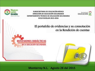 SUBSECRETARIA DE EDUCACIÓN BÁSICA
DIRECCIÓN DE EDUCACIÓN SECUNDARIA
DEPARTAMENTO TÉCNICO DE EDUCACIÓN SECUNDARIA
CICLO ESCOLAR 2015-2016
Monterrey N.L. Agosto 28 del 2015
El portafolio de evidencias y su connotación
en la Rendición de cuentas
 