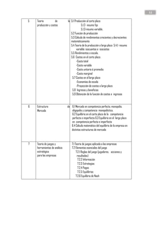 11
5 Teoría de la
producción y costos
5.1 Producción al corto plazo
5.1.2- insumo fijo
5.1.3-insumo variable.
5.2 Función de producción
5.3 Cálculo de rendimientos crecientes y decrecientes
matemáticamente
5.4 Teoría de la producción a largo plazo 5.4.1 -insumo
variable: isocuantas e isocostos
5.5 Rendimientos a escala.
5.6 Costos en el corto plazo:
-Costo total
-Costo variable
-Costo unitario ó promedio
-Costo marginal
5.7 Costos en el largo plazo
-Economías de escala
-Proyección de costos a largo plazo
5.8 Ingresos y beneficios
5.9 Obtención de la función de costos e ingresos
6 Estructura de
Mercado
6.1 Mercado en competencia perfecta, monopolio,
oligopolio y competencia monopolística.
6.2 Equilibrio en el corto plazo de la competencia
perfecta e imperfecta 6.3 Equilibrio en el largo plazo
en competencia perfecta e imperfecta
6.4 Cálculo matemático del equilibrio de la empresa en
distintas estructuras de mercado
7 Teoría de juegos y
herramientas de análisis
estratégico
para las empresas
7.1 Teoría de juegos aplicada a las empresas
7.2 Elementos esenciales del juego
7.2.1 Reglas del juego (jugadores, acciones y
resultados)
7.2.2 Información
7.2.3 Estrategias
7.2.4 Pagos
7.2.5 Equilibrios
7.2.6 Equilibrio de Nash
 