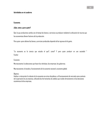 12
Actividades en mi cuaderno
Economía.
¿Qué, cómo y para quién?
Qué; lo que producimos cambia con el tiempo los bienes y servicios se producen mediante la utilización de recurso que
lso economistas llaman factores de la producción.
Para quien: quien obtiene los bienes y servicion producidos depende de los ingresos de la gente.
“La economía es la ciencia que estudia el que?, como? Y para quien producir en una sociedad “
Fischer
Economía
Microeconomía: la selecciones que hacen los individuos, las empresas, los gobiernos.
Macroeconomía: el estudio y funcionamiento de la economía nacional y economía global.
Objetivo:
Analizar e interpretar la relación de la economía con otras disciplinas y el funcionamiento de mercado como contexto
de la operación de una empresa, utilizando las herramientas de análisis que inciden directamente en las decisiones
económicas de las empresas.
 