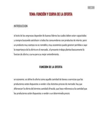 27
TEMA: FUNCIÓN Y CURVA DE LA OFERTA
INTRODUCCION
el éxito de las empresas dependen de buenos lideres los cuales deben estar capacitados
y siempre buscando satisfacer a todos los consumidores con productos de interés, pero
un producto muy costoso no es rentable y muy económico puede generar perdidas e aquí
la importancia de la oferta en el mercado., el presente trabajo plantea basicamente la
funcion de oferta y curva para su mejor entendimiento.
FUNCION DE LA OFERTA
en economía, se define la oferta como aquella cantidad de bienes o servicios que los
productores están dispuestos a vender a los distintos precios de mercado. hay que
diferenciar la oferta del término cantidad ofrecida, que hace referencia a la cantidad que
los productores están dispuestos a vender a un determinado precio
 