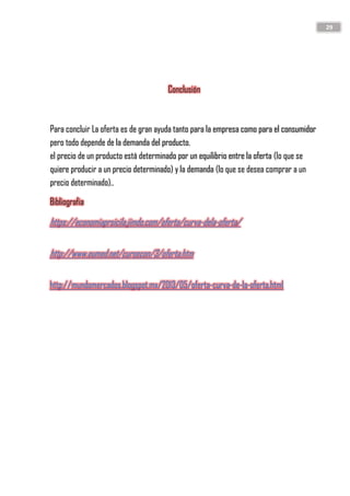 29
Conclusión
Para concluir La oferta es de gran ayuda tanto para la empresa como para el consumidor
pero todo depende de la demanda del producto.
el precio de un producto está determinado por un equilibrio entre la oferta (lo que se
quiere producir a un precio determinado) y la demanda (lo que se desea comprar a un
precio determinado)..
Bibliografia
https://economiaprsicila.jimdo.com/oferta/curva-dela-oferta/
http://www.eumed.net/cursecon/3/oferta.htm
http://mundomercados.blogspot.mx/2013/05/oferta-curva-de-la-oferta.html
 