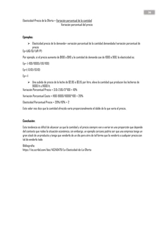 36
Elasticidad-Precio de la Oferta = Variación porcentual de la cantidad
Variación porcentual del precio
Ejemplos:
➢ Elasticidad precio de la demanda= variación porcentual de la cantidad demandada/variación porcentual de
precio
Ep=(dQ/Q)/(dP/P)
Por ejemplo, si el precio aumenta de $100 a $110 y la cantidad de demanda cae de 1000 a 900, la elasticidad es:
Ep= (-100/1000)/(10/100)
Ep=(-0.10)/(0.10)
Ep=-1
➢ Una subida de precio de la leche de $2.85 a $3.15 por litro, eleva la cantidad que producen los lecheros de
9000 lt a 11000 lt.
Variación Porcentual Precio = 3.15-2.85/3*100 = 10%
Variación Porcentual Costo = 1100-9000/10000*100 = 20%
Elasticidad Porcentual Precio = 20%/10% = 2
Este valor nos dice que la cantidad ofrecida varía proporcionalmente el doble de lo que varía el precio.
Conclusión:
Esta tendencia es difícil de alcanzar ya que la cantidad y el precio siempre van a variaren una proporción que depende
del contexto que rodee la situación económica, sin embargo, un ejemplo cercano podría ser que una empresa tenga un
gran stock de unproducto y tenga que venderlo de un día para otro de tal forma que lo venderá a cualquier preciocon
tal devenderlo todo
Bibliografía:
https://es.scribd.com/doc/45240479/La-Elasticidad-de-La-Oferta
 