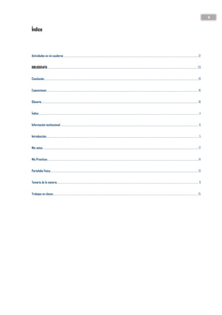 4
Índice
Actividades en mi cuaderno .........................................................................................................................................................................................................12
BIBLIOGRAFÍA............................................................................................................................................................................................................................... 20
Conclusión..................................................................................................................................................................................................................................... 19
Exposiciones ................................................................................................................................................................................................................................. 16
Glosario......................................................................................................................................................................................................................................... 18
Índice...............................................................................................................................................................................................................................................4
Información institucional.............................................................................................................................................................................................................. 6
Introducción................................................................................................................................................................................................................................... 5
Mis notas........................................................................................................................................................................................................................................17
Mis Practicas.................................................................................................................................................................................................................................14
Portafolio Físico............................................................................................................................................................................................................................ 13
Temario de la materia................................................................................................................................................................................................................... 9
Trabajos en clases........................................................................................................................................................................................................................ 15
 