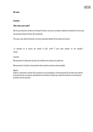 54
Mis notas
Economía.
¿Qué, cómo y para quién?
Qué; lo que producimos cambia con el tiempo los bienes y servicios se producen mediante la utilización de recurso que
lso economistas llaman factores de la producción.
Para quien: quien obtiene los bienes y servicion producidos depende de los ingresos de la gente.
“La economía es la ciencia que estudia el que?, como? Y para quien producir en una sociedad “
Fischer
Economía
Microeconomía: la selecciones que hacen los individuos, las empresas, los gobiernos.
Macroeconomía: el estudio y funcionamiento de la economía nacional y economía global.
Objetivo:
Analizar e interpretar la relación de la economía con otras disciplinas y el funcionamiento de mercado como contexto
de la operación de una empresa, utilizando las herramientas de análisis que inciden directamente en las decisiones
económicas de las empresas.
 