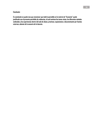 56
Conclusión
En conclusión no queda mas que mencionar que todo lo aprendido en la materia de “Economía” queda
justificado con el presente portafolio de evidencias, el cual contiene los temas vistos, los diferentes métodos
analizados y las experiencias dentro del aula de clases, practicas, exposiciones y documentación por fuentes
externas, además de la asesoría de la docente.
 