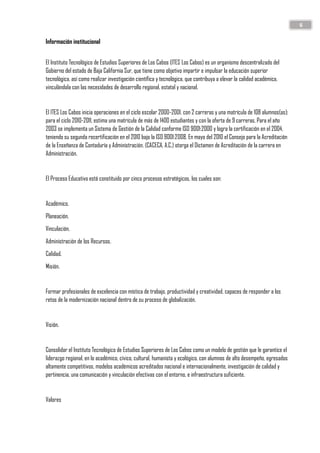6
Información institucional
El Instituto Tecnológico de Estudios Superiores de Los Cabos (ITES Los Cabos) es un organismo descentralizado del
Gobierno del estado de Baja California Sur, que tiene como objetivo impartir e impulsar la educación superior
tecnológica, así como realizar investigación científica y tecnológica, que contribuya a elevar la calidad académica,
vinculándola con las necesidades de desarrollo regional, estatal y nacional.
El ITES Los Cabos inicia operaciones en el ciclo escolar 2000-2001, con 2 carreras y una matrícula de 108 alumnos(as);
para el ciclo 2010-2011, estima una matrícula de más de 1400 estudiantes y con la oferta de 9 carreras. Para el año
2003 se implementa un Sistema de Gestión de la Calidad conforme ISO 9001:2000 y logra la certificación en el 2004,
teniendo su segunda recertificación en el 2010 bajo la ISO 9001:2008. En mayo del 2010 el Consejo para la Acreditación
de la Enseñanza de Contaduría y Administración, (CACECA, A.C.) otorga el Dictamen de Acreditación de la carrera en
Administración.
El Proceso Educativo está constituido por cinco procesos estratégicos, los cuales son:
Académico.
Planeación.
Vinculación.
Administración de los Recursos.
Calidad.
Misión.
Formar profesionales de excelencia con mística de trabajo, productividad y creatividad, capaces de responder a los
retos de la modernización nacional dentro de su proceso de globalización.
Visión.
Consolidar el Instituto Tecnológico de Estudios Superiores de Los Cabos como un modelo de gestión que le garantice el
liderazgo regional, en lo académico, cívico, cultural, humanista y ecológico, con alumnos de alto desempeño, egresados
altamente competitivos, modelos académicos acreditados nacional e internacionalmente, investigación de calidad y
pertinencia, una comunicación y vinculación efectivas con el entorno, e infraestructura suficiente.
Valores
 