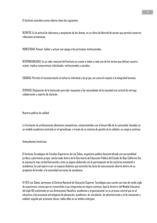 7
El Instituto considera como valores clave los siguientes:
RESPETO: Es la actitud de tolerancia y aceptación de los demás, en un clima de libertad de acción que permita construir
relaciones armoniosas.
HONESTIDAD: Pensar, hablar y actuar con apego a los principios institucionales.
RESPONSABILIDAD: Es un valor esencial del Instituto en cuanto a todas y cada una de las tareas que definen nuestra
misión, implica compromisos individuales, institucionales y sociales.
EQUIDAD: Permite el reconocimiento al esfuerzo individual y de grupo, así como el respeto a la integridad humana.
SERVICIO: Disposición de la Institución para dar respuesta a las necesidades de la sociedad con actitud de entrega,
colaboración y espíritu de atención.
Nuestra política de calidad.
La formación de profesionistas altamente competitivos, comprometidos con el desarrollo de la comunidad, basados en
un modelo académico centrado en el aprendizaje, a través de un sistema de gestión de la calidad y su mejora continúa.
Antecedentes históricos
El Instituto Tecnológico de Estudios Superiores de Los Cabos, organismo público descentralizado con personalidad
jurídica y patrimonio propio, sectorizado dentro de la Secretaría de Educación Pública del Estado de Baja California Sur,
le expresa la más cordial bienvenida a ésta su página elaborada con la participación de los sectores estudiantil y
académico, la cual aspira a ser un espacio dinámico que estreche los lazos de comunicación abierta dentro de su
propósito de brindar a la comunidad servicios de excelencia.
El ITES-Los Cabos, pertenece al Sistema Nacional de Educación Superior Tecnológica que cuenta con más de medio siglo
de experiencia, misma que es transmitida a sus integrantes en mejora continua, bajo la directriz del Modelo Educativo
del siglo XXI sustentado en sus dimensiones filosófica, académica y organizacional, en su proceso central que es el
educativo y los procesos estratégicos de planeación, académico, de vinculación, de administración y el de innovación y
calidad; seguido por procesos claves, todos ellos en un ámbito sinérgico.
 