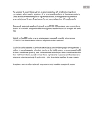 8
Por su carácter de descentralizado, su órgano de gobierno lo constituye la H. Junta Directiva integrado por
representantes de los tres niveles de gobierno y de los sectores social y productivo del dinámico municipio de Los
Cabos. Sesiona cuatrimestralmente para dar seguimiento de acuerdos, avances y perspectivas, partiendo del
programa institucional de desarrollo que incorpora las aspiraciones de los sectores de la sociedad cabeña.
Su sistema de gestión de la calidad, certificado por la norma ISO-9001 2000, permite que sus procesos incidan en
beneficio de la comunidad, principalmente del alumnado y garantiza la continuidad del buen desempeño de la familia
ITES.
Iniciando en el año 2000 con dos carreras, actualmente y en respuesta a la comunidad, se imparten siete
LICENCIATURAS con duración de nueve semestres incluyendo la residencia profesional.
Su calificado cuerpo de docentes en permanente actualización, su administración regida por normas pertinentes, su
moderna infraestructura y equipo, su tecnología educativa, su diversidad de opciones, su compromiso social, modelo
académico centrado en el aprendizaje, becas, cuotas semestrales accesibles para todos, actividades extraescolares
hacia una formación integral, educación continua, idiomas, emprendedores, incubadoras, estrecho contacto con su
entorno; son entre otras, sustancias de nuestra misión y visión: de nuestro diario quehacer, de nuestro mañana.
Incorpórate a este trascendente esfuerzo de equipo hacia una patria con sabiduría y espíritu de progreso.
 