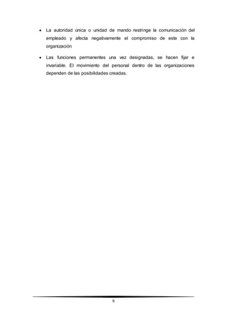 6
 La autoridad única o unidad de mando restringe la comunicación del
empleado y afecta negativamente el compromiso de este con la
organización
 Las funciones permanentes una vez designadas, se hacen fijar e
invariable. El movimiento del personal dentro de las organizaciones
dependen de las posibilidades creadas.
 