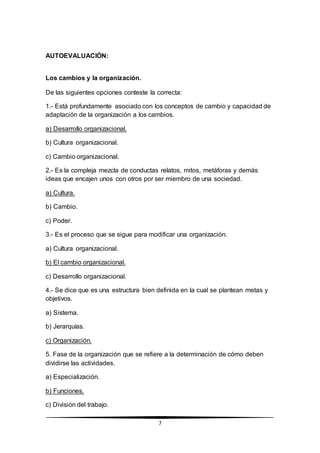7
AUTOEVALUACIÓN:
Los cambios y la organización.
De las siguientes opciones conteste la correcta:
1.- Está profundamente asociado con los conceptos de cambio y capacidad de
adaptación de la organización a los cambios.
a) Desarrollo organizacional.
b) Cultura organizacional.
c) Cambio organizacional.
2.- Es la compleja mezcla de conductas relatos, mitos, metáforas y demás
ideas que encajen unos con otros por ser miembro de una sociedad.
a) Cultura.
b) Cambio.
c) Poder.
3.- Es el proceso que se sigue para modificar una organización.
a) Cultura organizacional.
b) El cambio organizacional.
c) Desarrollo organizacional.
4.- Se dice que es una estructura bien definida en la cual se plantean metas y
objetivos.
a) Sistema.
b) Jerarquías.
c) Organización.
5. Fase de la organización que se refiere a la determinación de cómo deben
dividirse las actividades.
a) Especialización.
b) Funciones.
c) División del trabajo.
 