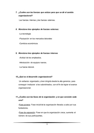 9
7. ¿Cuáles son las fuerzas que actúan para que se dé el cambio
organizacional?
Las fuerzas internas y las fuerzas externas.
8. Menciona tres ejemplos de fuerzas externas:
-La tecnología
-Fluctuación en los mercados laborales
-Cambios económicos
9. Menciona tres ejemplos de fuerzas internas
-Actitud de los empleados.
-Introducción de equipos nuevos.
-La fuerza laboral.
10.¿Qué es el desarrollo organizacional?
Un esfuerzo organizado y bien dirigido desde la alta gerencia, para
conseguir involucrar a los subordinados, con el fin de lograr el avance
organizacional.
11.¿Cuáles son las fases de la organización y en que consiste cada
una?
-Fase pionera: Fase inicial de la organización llevada a cabo por sus
fundadores.
-Fase de expansión: Fase en que la organización crece, aumenta el
número de sus participantes.
 