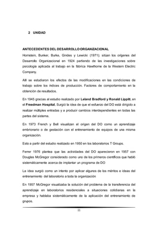 11
2 UNIDAD
ANTECEDENTES DEL DESARROLLO ORGANIZACIONAL
Hornstein, Bunker, Burke, Gindes y Lewicki (1971); sitúan los orígenes del
Desarrollo Organizacional en 1924 partiendo de las investigaciones sobre
psicología aplicada al trabajo en la fábrica Hawthorne de la Western Electric
Company.
Allí se estudiaron los efectos de las modificaciones en las condiciones de
trabajo sobre los índices de producción. Factores de comportamiento en la
obtención de resultados.
En 1945 gracias al estudio realizado por Leland Bradford y Ronald Lippitt, en
el Freedman Hospital, Surgió la idea de que el esfuerzo del DO está dirigido a
realizar múltiples entradas y a producir cambios interdependientes en todas las
partes del sistema.
En 1973 French y Bell visualizan el origen del DO como un aprendizaje
embrionario o de gestación con el entrenamiento de equipos de una misma
organización.
Esto a partir del estudio realizado en 1950 en los laboratorios T Groups.
Ferrer 1976 plantea que las actividades del DO aparecieron en 1957 con
Douglas McGregor considerado como uno de los primeros científicos que habló
sistemáticamente acerca de implantar un programa de DO
La idea surgió como un intento por aplicar algunos de los méritos e ideas del
entrenamiento del laboratorio a toda la organización
En 1957 McGregor visualizaba la solución del problema de la transferencia del
aprendizaje en laboratorios residenciales a situaciones cotidianas en la
empresa y hablaba sistemáticamente de la aplicación del entrenamiento de
grupos.
 