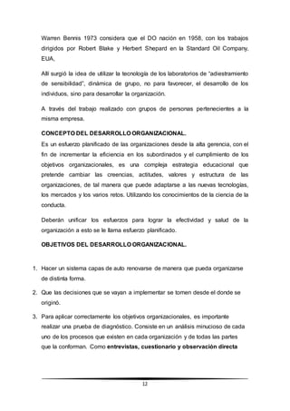 12
Warren Bennis 1973 considera que el DO nación en 1958, con los trabajos
dirigidos por Robert Blake y Herbert Shepard en la Standard Oil Company,
EUA,
Allí surgió la idea de utilizar la tecnología de los laboratorios de “adiestramiento
de sensibilidad”, dinámica de grupo, no para favorecer, el desarrollo de los
individuos, sino para desarrollar la organización.
A través del trabajo realizado con grupos de personas pertenecientes a la
misma empresa.
CONCEPTO DEL DESARROLLO ORGANIZACIONAL.
Es un esfuerzo planificado de las organizaciones desde la alta gerencia, con el
fin de incrementar la eficiencia en los subordinados y el cumplimiento de los
objetivos organizacionales, es una compleja estrategia educacional que
pretende cambiar las creencias, actitudes, valores y estructura de las
organizaciones, de tal manera que puede adaptarse a las nuevas tecnologías,
los mercados y los varios retos. Utilizando los conocimientos de la ciencia de la
conducta.
Deberán unificar los esfuerzos para lograr la efectividad y salud de la
organización a esto se le llama esfuerzo planificado.
OBJETIVOS DEL DESARROLLO ORGANIZACIONAL.
1. Hacer un sistema capas de auto renovarse de manera que pueda organizarse
de distinta forma.
2. Que las decisiones que se vayan a implementar se tomen desde el donde se
originó.
3. Para aplicar correctamente los objetivos organizacionales, es importante
realizar una prueba de diagnóstico. Consiste en un análisis minucioso de cada
uno de los procesos que existen en cada organización y de todas las partes
que la conforman. Como entrevistas, cuestionario y observación directa
 