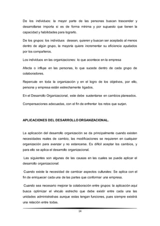 14
De los individuos: la mayor parte de las personas buscan trascender y
desarrollarse importa si es de forma mínima y por supuesto que tienen la
capacidad y habilidades para lograrlo.
De los grupos: los individuos desean, quieren y buscan ser aceptado al menos
dentro de algún grupo, la mayoría quiere incrementar su eficiencia ayudados
por los compañeros.
Los individuos en las organizaciones: lo que acontece en la empresa
Afecta o influye en las personas, lo que sucede dentro de cada grupo de
colaboradores.
Repercute en toda la organización y en el logro de los objetivos, por ello,
persona y empresa están estrechamente ligados.
En el Desarrollo Organizacional, este debe sustentarse en cambios planeados.
Compensaciones adecuadas, con el fin de enfrentar los retos que surjan.
APLICACIONES DEL DESARROLLO ORGANIZACIONAL.
La aplicación del desarrollo organización se da principalmente cuando existen
necesidades reales de cambio, las modificaciones se requieren en cualquier
organización para avanzar y no estancarse. Es difícil aceptar los cambios, y
para ello se aplica el desarrollo organizacional.
Las siguientes son algunas de las causas en las cuales se puede aplicar el
desarrollo organizacional:
Cuando existe la necesidad de cambiar aspectos culturales: Se aplica con el
fin de enriquecer cada una de las partes que conformar una empresa.
Cuando sea necesario mejorar la colaboración entre grupos: la aplicación aquí
busca optimizar el vínculo estrecho que debe existir entre cada una las
unidades administrativas aunque estas tengan funciones, pues siempre existirá
una relación entre todas.
 