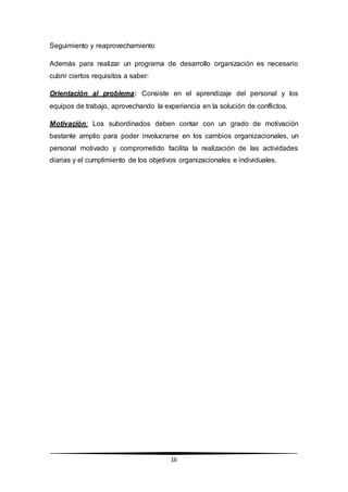16
Seguimiento y reaprovechamiento
Además para realizar un programa de desarrollo organización es necesario
cubrir ciertos requisitos a saber:
Orientación al problema: Consiste en el aprendizaje del personal y los
equipos de trabajo, aprovechando la experiencia en la solución de conflictos.
Motivación: Los subordinados deben contar con un grado de motivación
bastante amplio para poder involucrarse en los cambios organizacionales, un
personal motivado y comprometido facilita la realización de las actividades
diarias y el cumplimiento de los objetivos organizacionales e individuales.
 