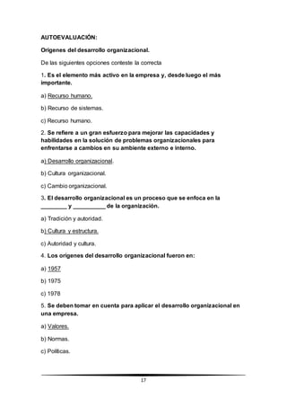 17
AUTOEVALUACIÓN:
Orígenes del desarrollo organizacional.
De las siguientes opciones conteste la correcta
1. Es el elemento más activo en la empresa y, desde luego el más
importante.
a) Recurso humano.
b) Recurso de sistemas.
c) Recurso humano.
2. Se refiere a un gran esfuerzo para mejorar las capacidades y
habilidades en la solución de problemas organizacionales para
enfrentarse a cambios en su ambiente externo e interno.
a) Desarrollo organizacional.
b) Cultura organizacional.
c) Cambio organizacional.
3. El desarrollo organizacional es un proceso que se enfoca en la
________ y __________ de la organización.
a) Tradición y autoridad.
b) Cultura y estructura.
c) Autoridad y cultura.
4. Los orígenes del desarrollo organizacional fueron en:
a) 1957
b) 1975
c) 1978
5. Se deben tomar en cuenta para aplicar el desarrollo organizacional en
una empresa.
a) Valores.
b) Normas.
c) Políticas.
 