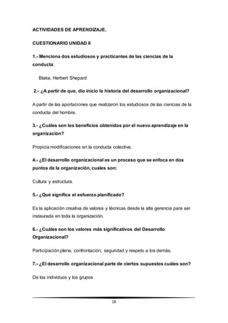 18
ACTIVIDADES DE APRENDIZAJE.
CUESTIONARIO UNIDAD II
1.- Menciona dos estudiosos y practicantes de las ciencias de la
conducta:
Blake, Herbert Shepard
2.- ¿A partir de que, dio inicio la historia del desarrollo organizacional?
A partir de las aportaciones que realizaron los estudiosos de las ciencias de la
conducta del hombre.
3.- ¿Cuáles son los beneficios obtenidos por el nuevo aprendizaje en la
organización?
Propicia modificaciones en la conducta colectiva.
4.- ¿El desarrollo organizacional es un proceso que se enfoca en dos
puntos de la organización, cuales son:
Cultura y estructura.
5.- ¿Qué significa el esfuerzo planificado?
Es la aplicación creativa de valores y técnicas desde la alta gerencia para ser
instaurada en toda la organización.
6.- ¿Cuáles son los valores más significativos del Desarrollo
Organizacional?
Participación plena, confrontación, seguridad y respeto a los demás.
7.- ¿El desarrollo organizacional parte de ciertos supuestos cuáles son?
De los individuos y los grupos
 