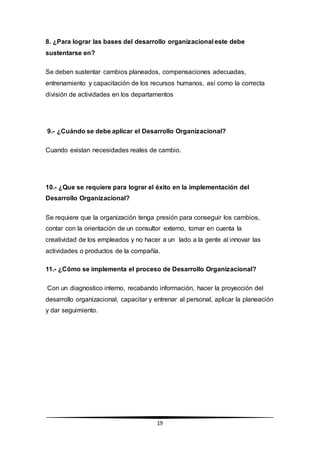 19
8. ¿Para lograr las bases del desarrollo organizacional este debe
sustentarse en?
Se deben sustentar cambios planeados, compensaciones adecuadas,
entrenamiento y capacitación de los recursos humanos, así como la correcta
división de actividades en los departamentos
9.- ¿Cuándo se debe aplicar el Desarrollo Organizacional?
Cuando existan necesidades reales de cambio.
10.- ¿Que se requiere para lograr el éxito en la implementación del
Desarrollo Organizacional?
Se requiere que la organización tenga presión para conseguir los cambios,
contar con la orientación de un consultor externo, tomar en cuenta la
creatividad de los empleados y no hacer a un lado a la gente al innovar las
actividades o productos de la compañía.
11.- ¿Cómo se implementa el proceso de Desarrollo Organizacional?
Con un diagnostico interno, recabando información, hacer la proyección del
desarrollo organizacional, capacitar y entrenar al personal, aplicar la planeación
y dar seguimiento.
 