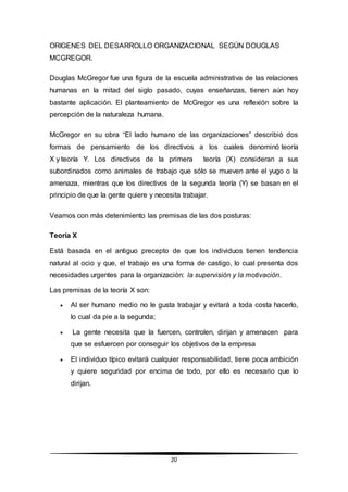 20
ORIGENES DEL DESARROLLO ORGANIZACIONAL SEGÚN DOUGLAS
MCGREGOR.
Douglas McGregor fue una figura de la escuela administrativa de las relaciones
humanas en la mitad del siglo pasado, cuyas enseñanzas, tienen aún hoy
bastante aplicación. El planteamiento de McGregor es una reflexión sobre la
percepción de la naturaleza humana.
McGregor en su obra “El lado humano de las organizaciones” describió dos
formas de pensamiento de los directivos a los cuales denominó teoría
X y teoría Y. Los directivos de la primera teoría (X) consideran a sus
subordinados como animales de trabajo que sólo se mueven ante el yugo o la
amenaza, mientras que los directivos de la segunda teoría (Y) se basan en el
principio de que la gente quiere y necesita trabajar.
Veamos con más detenimiento las premisas de las dos posturas:
Teoría X
Está basada en el antiguo precepto de que los individuos tienen tendencia
natural al ocio y que, el trabajo es una forma de castigo, lo cual presenta dos
necesidades urgentes para la organización: la supervisión y la motivación.
Las premisas de la teoría X son:
 Al ser humano medio no le gusta trabajar y evitará a toda costa hacerlo,
lo cual da pie a la segunda;
 La gente necesita que la fuercen, controlen, dirijan y amenacen para
que se esfuercen por conseguir los objetivos de la empresa
 El individuo típico evitará cualquier responsabilidad, tiene poca ambición
y quiere seguridad por encima de todo, por ello es necesario que lo
dirijan.
 