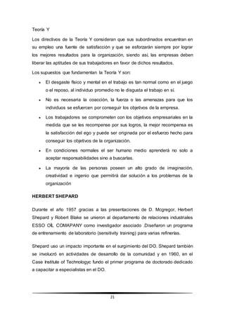 21
Teoría Y
Los directivos de la Teoría Y consideran que sus subordinados encuentran en
su empleo una fuente de satisfacción y que se esforzarán siempre por lograr
los mejores resultados para la organización, siendo así, las empresas deben
liberar las aptitudes de sus trabajadores en favor de dichos resultados.
Los supuestos que fundamentan la Teoría Y son:
 El desgaste físico y mental en el trabajo es tan normal como en el juego
o el reposo, al individuo promedio no le disgusta el trabajo en sí.
 No es necesaria la coacción, la fuerza o las amenazas para que los
individuos se esfuercen por conseguir los objetivos de la empresa.
 Los trabajadores se comprometen con los objetivos empresariales en la
medida que se les recompense por sus logros, la mejor recompensa es
la satisfacción del ego y puede ser originada por el esfuerzo hecho para
conseguir los objetivos de la organización.
 En condiciones normales el ser humano medio aprenderá no solo a
aceptar responsabilidades sino a buscarlas.
 La mayoría de las personas poseen un alto grado de imaginación,
creatividad e ingenio que permitirá dar solución a los problemas de la
organización
HERBERT SHEPARD
Durante el año 1957 gracias a las presentaciones de D. Mcgregor, Herbert
Shepard y Robert Blake se unieron al departamento de relaciones industriales
ESSO OÍL COMAPANY como investigador asociado .Diseñaron un programa
de entrenamiento de laboratorio (sensitivity training) para varias refinerías.
Shepard uso un impacto importante en el surgimiento del DO. Shepard también
se involucró en actividades de desarrollo de la comunidad y en 1960, en el
Case Institute of Technologyc fundo el primer programa de doctorado dedicado
a capacitar a especialistas en el DO.
 