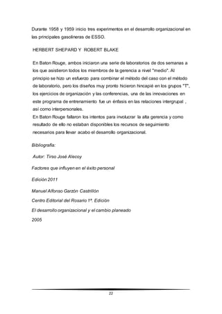 22
Durante 1958 y 1959 inicio tres experimentos en el desarrollo organizacional en
las principales gasolineras de ESSO.
HERBERT SHEPARD Y ROBERT BLAKE
En Baton Rouge, ambos iniciaron una serie de laboratorios de dos semanas a
los que asistieron todos los miembros de la gerencia a nivel "medio". Al
principio se hizo un esfuerzo para combinar el método del caso con el método
de laboratorio, pero los diseños muy pronto hicieron hincapié en los grupos "T",
los ejercicios de organización y las conferencias, una de las innovaciones en
este programa de entrenamiento fue un énfasis en las relaciones intergrupal ,
así como interpersonales.
En Baton Rouge fallaron los intentos para involucrar la alta gerencia y como
resultado de ello no estaban disponibles los recursos de seguimiento
necesarios para llevar acabo el desarrollo organizacional.
Bibliografía:
Autor: Tirso José Alecoy
Factores que influyen en el éxito personal
Edición 2011
Manuel Alfonso Garzón Castrillón
Centro Editorial del Rosario 1ª. Edición
El desarrollo organizacional y el cambio planeado
2005
 