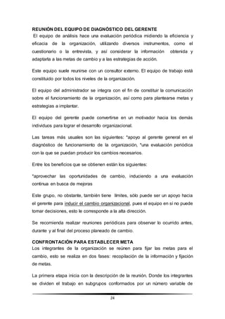 24
REUNIÓN DEL EQUIPO DE DIAGNÓSTICO DEL GERENTE
El equipo de análisis hace una evaluación periódica midiendo la eficiencia y
eficacia de la organización, utilizando diversos instrumentos, como el
cuestionario o la entrevista, y así considerar la información obtenida y
adaptarla a las metas de cambio y a las estrategias de acción.
Este equipo suele reunirse con un consultor externo. El equipo de trabajo está
constituido por todos los niveles de la organización.
El equipo del administrador se integra con el fin de constituir la comunicación
sobre el funcionamiento de la organización, así como para plantearse metas y
estrategias a implantar.
El equipo del gerente puede convertirse en un motivador hacia los demás
individuos para lograr el desarrollo organizacional.
Las tareas más usuales son las siguientes: *apoyo al gerente general en el
diagnóstico de funcionamiento de la organización, *una evaluación periódica
con la que se puedan producir los cambios necesarios.
Entre los beneficios que se obtienen están los siguientes:
*aprovechar las oportunidades de cambio, induciendo a una evaluación
continua en busca de mejoras
Este grupo, no obstante, también tiene límites, sólo puede ser un apoyo hacia
el gerente para inducir el cambio organizacional, pues el equipo en sí no puede
tomar decisiones, esto le corresponde a la alta dirección.
Se recomienda realizar reuniones periódicas para observar lo ocurrido antes,
durante y al final del proceso planeado de cambio.
CONFRONTACIÓN PARA ESTABLECER META
Los integrantes de la organización se reúnen para fijar las metas para el
cambio, esto se realiza en dos fases: recopilación de la información y fijación
de metas.
La primera etapa inicia con la descripción de la reunión. Donde los integrantes
se dividen el trabajo en subgrupos conformados por un número variable de
 