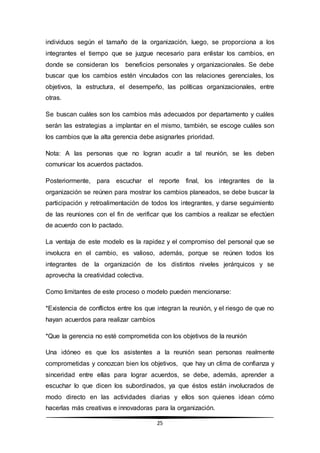 25
individuos según el tamaño de la organización, luego, se proporciona a los
integrantes el tiempo que se juzgue necesario para enlistar los cambios, en
donde se consideran los beneficios personales y organizacionales. Se debe
buscar que los cambios estén vinculados con las relaciones gerenciales, los
objetivos, la estructura, el desempeño, las políticas organizacionales, entre
otras.
Se buscan cuáles son los cambios más adecuados por departamento y cuáles
serán las estrategias a implantar en el mismo, también, se escoge cuáles son
los cambios que la alta gerencia debe asignarles prioridad.
Nota: A las personas que no logran acudir a tal reunión, se les deben
comunicar los acuerdos pactados.
Posteriormente, para escuchar el reporte final, los integrantes de la
organización se reúnen para mostrar los cambios planeados, se debe buscar la
participación y retroalimentación de todos los integrantes, y darse seguimiento
de las reuniones con el fin de verificar que los cambios a realizar se efectúen
de acuerdo con lo pactado.
La ventaja de este modelo es la rapidez y el compromiso del personal que se
involucra en el cambio, es valioso, además, porque se reúnen todos los
integrantes de la organización de los distintos niveles jerárquicos y se
aprovecha la creatividad colectiva.
Como limitantes de este proceso o modelo pueden mencionarse:
*Existencia de conflictos entre los que integran la reunión, y el riesgo de que no
hayan acuerdos para realizar cambios
*Que la gerencia no esté comprometida con los objetivos de la reunión
Una idóneo es que los asistentes a la reunión sean personas realmente
comprometidas y conozcan bien los objetivos, que hay un clima de confianza y
sinceridad entre ellas para lograr acuerdos, se debe, además, aprender a
escuchar lo que dicen los subordinados, ya que éstos están involucrados de
modo directo en las actividades diarias y ellos son quienes idean cómo
hacerlas más creativas e innovadoras para la organización.
 