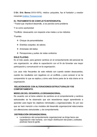 27
El Dr. Eric Berne (1910-1970), médico psiquiatra, fue el fundador y creador
inicial del Análisis Transaccional.
EL TRATAMIENTO DE CONFLICTO INTERGRUPAL
* Factor que impide el desarrollo, si se percibe como problema
Y no como oportunidad
*Conflicto: desacuerdo con respecto a las metas o a los métodos
*Fuentes
 Choque de personalidades
 Distintos conjuntos de valores
 Amenazas del status
 Percepciones y puntos de vistas contrarios
ROLE PLAYING
Es el más usado, para generar cambios en el comportamiento del personal de
una organización, se utiliza la capacitación con el fin de fomentar una mayor
participación y comunicación en la organización.
Los usos más frecuentes de este método son cuando existen desacuerdos,
cuando los resultados son negativos en un conflicto, y para conocer si se ha
comprendido lo que se explica y cómo esto forma parte de la vida diaria en la
organización.
RELACIONADOS CON ALTERACIONES ESTRUCTURALES YDE
COMPORTAMIENTO.
MODELOS DEL DESARROLLO ORGANIZACIONAL.
De acuerdo con el tema anterior de cambios en el comportamiento y cambios
estructurales se ha observado que aún necesitamos seguir aprendiendo a
aprender para lograr los objetivos individuales y organizacionales. Es por eso
que se hará mención a los modelos del desarrollo organizacional relacionados
con alteraciones estructurales y de comportamiento.
DISTRIBUCIÓN ORGANIZACIONAL
 La tendencia del comportamiento organizacional se dirige hacia una
organización más humana, con mayor distribución del poder y actitudes
positivas hacia la gente.
 
