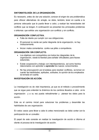 33
SINTOMATOLOGÍA DE LA ORGANIZACIÓN.
Es necesario, antes de dar una solución, conocer el origen de una problemática
para ofrecer alternativas de arreglo, se debe, también, tener en cuenta a la
persona adecuada que la pueda llevar a cabo, y evaluar las necesidades del
conflicto que se tengan. A continuación se presentan los principales problemas
o síntomas que exhibe una organización con conflicto y sin conflicto.
ORGANIZACIÓN CONFLICTIVA.
 Falta de interés por cumplir con sus obligaciones.
 El personal no siente ser parte integrante de la organización, no hay
involucramiento.
 Inician malos comentarios contra sus jefes o compañeros.
ORGANIZACIÓN SIN CONFLICTO.
 Los objetivos son compartidos con todos los integrantes de la
organización, existe la libertad para señalar dificultades para futuras
soluciones.
 Existe cooperación y trabajo con interdependencia, así como hechos
relacionados con aprender a aprender los nuevos conocimientos.
 No hay preocupación por el estatus para resolver conflictos, se toman en
cuenta las habilidades, aptitudes, actitudes; la opinión de los empleados
es tomada en cuenta.
INVESTIGACIÓN DE ACCIÓN.
La investigación es de vital importancia, ya que es el método o procedimiento
que se sigue para entender la dinámica de los cambios llevados a cabo en la
organización y a su vez pueda retroalimentar y planear los datos para la
acción.
Este es el camino inicial para solucionar los problemas y desarrollar las
habilidades de una organización.
En estos casos para llevar a cabo lo antes mencionado se debe contar con la
participación de un consultor.
El papel de este consiste en realizar la investigación de acción e informa al
cliente el proceso de la investigación de acción.
 