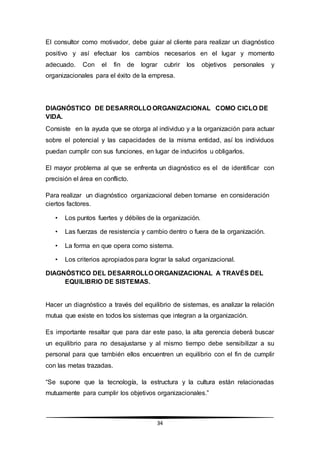 34
El consultor como motivador, debe guiar al cliente para realizar un diagnóstico
positivo y así efectuar los cambios necesarios en el lugar y momento
adecuado. Con el fin de lograr cubrir los objetivos personales y
organizacionales para el éxito de la empresa.
DIAGNÓSTICO DE DESARROLLO ORGANIZACIONAL COMO CICLO DE
VIDA.
Consiste en la ayuda que se otorga al individuo y a la organización para actuar
sobre el potencial y las capacidades de la misma entidad, así los individuos
puedan cumplir con sus funciones, en lugar de inducirlos u obligarlos.
El mayor problema al que se enfrenta un diagnóstico es el de identificar con
precisión el área en conflicto.
Para realizar un diagnóstico organizacional deben tomarse en consideración
ciertos factores.
• Los puntos fuertes y débiles de la organización.
• Las fuerzas de resistencia y cambio dentro o fuera de la organización.
• La forma en que opera como sistema.
• Los criterios apropiados para lograr la salud organizacional.
DIAGNÓSTICO DEL DESARROLLO ORGANIZACIONAL A TRAVÉS DEL
EQUILIBRIO DE SISTEMAS.
Hacer un diagnóstico a través del equilibrio de sistemas, es analizar la relación
mutua que existe en todos los sistemas que integran a la organización.
Es importante resaltar que para dar este paso, la alta gerencia deberá buscar
un equilibrio para no desajustarse y al mismo tiempo debe sensibilizar a su
personal para que también ellos encuentren un equilibrio con el fin de cumplir
con las metas trazadas.
“Se supone que la tecnología, la estructura y la cultura están relacionadas
mutuamente para cumplir los objetivos organizacionales.”
 